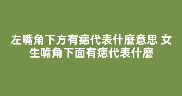 左嘴角下方有痣代表什麼意思 女生嘴角下面有痣代表什麼